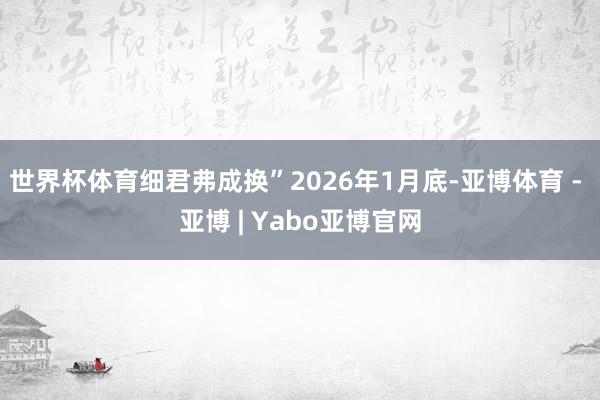 世界杯体育细君弗成换”2026年1月底-亚博体育 - 亚博 | Yabo亚博官网