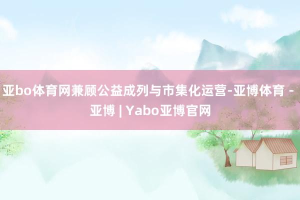 亚bo体育网兼顾公益成列与市集化运营-亚博体育 - 亚博 | Yabo亚博官网