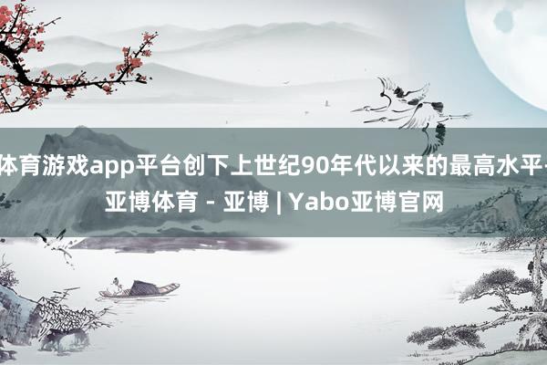 体育游戏app平台创下上世纪90年代以来的最高水平-亚博体育 - 亚博 | Yabo亚博官网