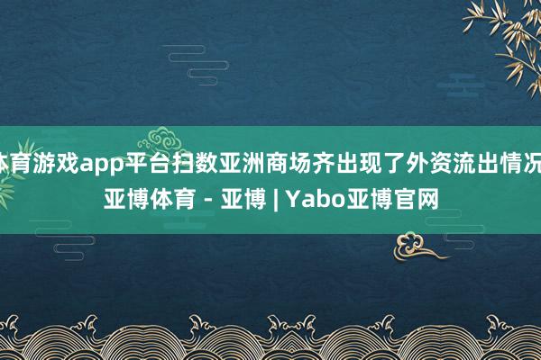 体育游戏app平台扫数亚洲商场齐出现了外资流出情况-亚博体育 - 亚博 | Yabo亚博官网