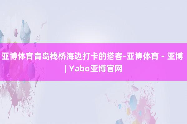 亚博体育青岛栈桥海边打卡的搭客-亚博体育 - 亚博 | Yabo亚博官网