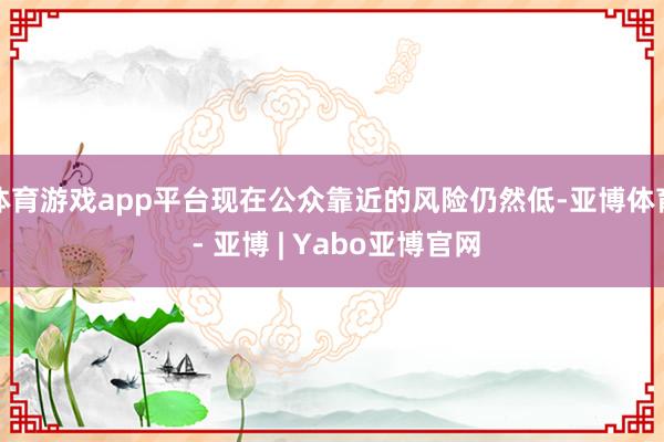 体育游戏app平台现在公众靠近的风险仍然低-亚博体育 - 亚博 | Yabo亚博官网