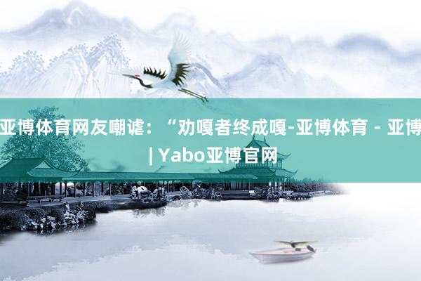 亚博体育网友嘲谑：“劝嘎者终成嘎-亚博体育 - 亚博 | Yabo亚博官网