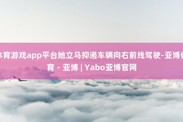 体育游戏app平台她立马抑遏车辆向右前线驾驶-亚博体育 - 亚博 | Yabo亚博官网