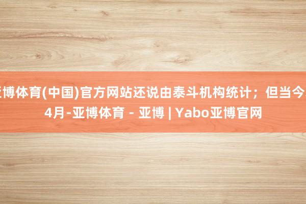 亚博体育(中国)官方网站还说由泰斗机构统计；但当今才4月-亚博体育 - 亚博 | Yabo亚博官网