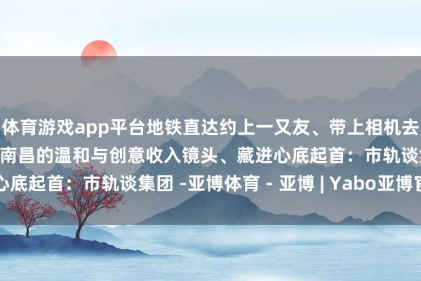 体育游戏app平台地铁直达约上一又友、带上相机去解锁这些文艺打卡地把南昌的温和与创意收入镜头、藏进心底起首：市轨谈集团 -亚博体育 - 亚博 | Yabo亚博官网