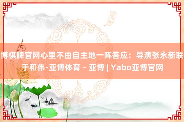 亚博棋牌官网心里不由自主地一阵答应：导演张永新联袂于和伟-亚博体育 - 亚博 | Yabo亚博官网