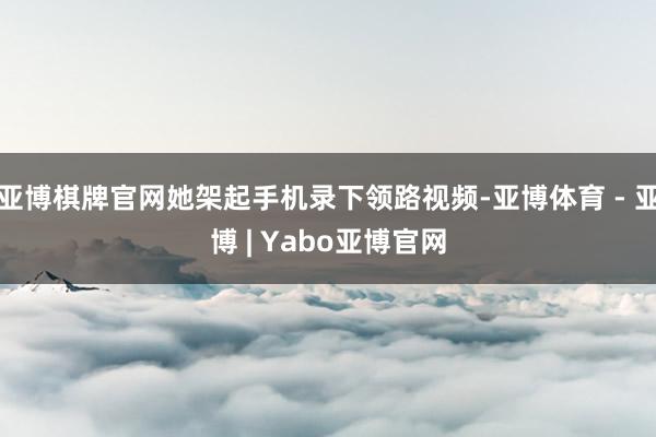 亚博棋牌官网她架起手机录下领路视频-亚博体育 - 亚博 | Yabo亚博官网