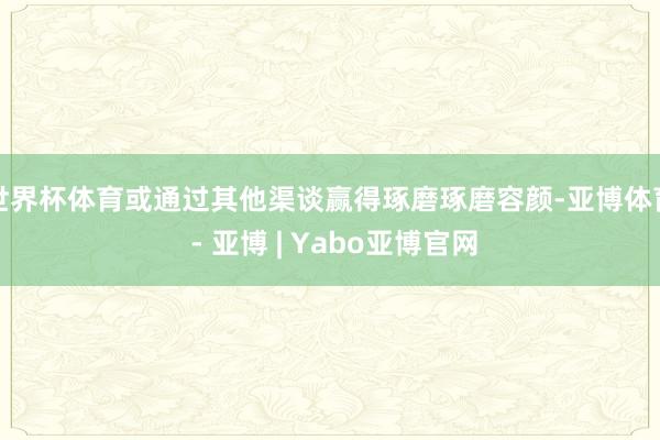 世界杯体育或通过其他渠谈赢得琢磨琢磨容颜-亚博体育 - 亚博 | Yabo亚博官网