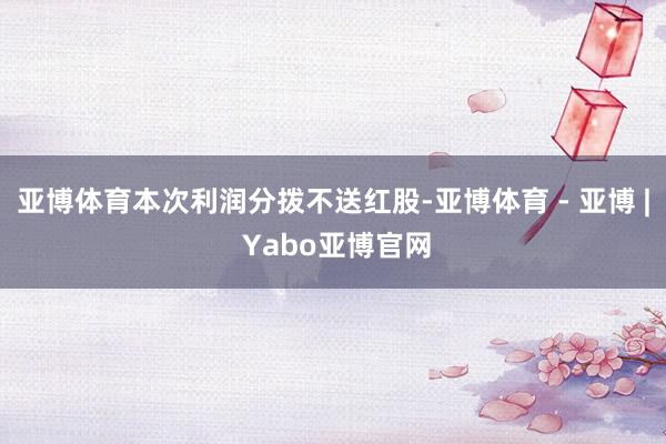 亚博体育本次利润分拨不送红股-亚博体育 - 亚博 | Yabo亚博官网