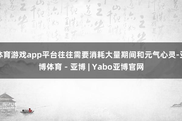 体育游戏app平台往往需要消耗大量期间和元气心灵-亚博体育 - 亚博 | Yabo亚博官网