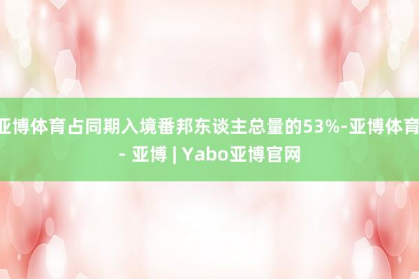 亚博体育占同期入境番邦东谈主总量的53%-亚博体育 - 亚博 | Yabo亚博官网
