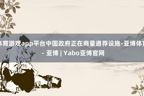 体育游戏app平台中国政府正在商量遴荐设施-亚博体育 - 亚博 | Yabo亚博官网