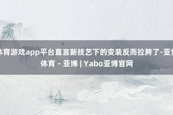 体育游戏app平台直言新技艺下的变装反而拉胯了-亚博体育 - 亚博 | Yabo亚博官网