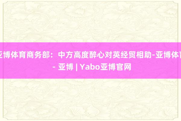亚博体育商务部：中方高度醉心对英经贸相助-亚博体育 - 亚博 | Yabo亚博官网