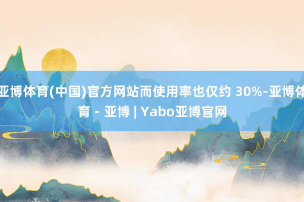 亚博体育(中国)官方网站而使用率也仅约 30%-亚博体育 - 亚博 | Yabo亚博官网