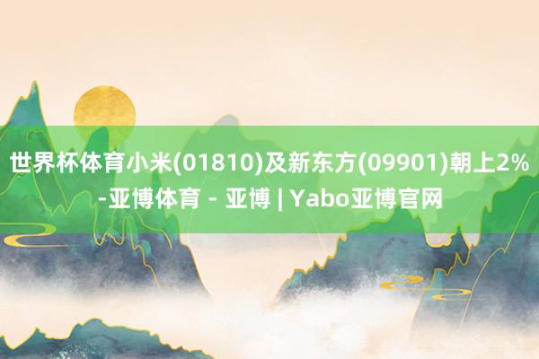 世界杯体育小米(01810)及新东方(09901)朝上2%-亚博体育 - 亚博 | Yabo亚博官网