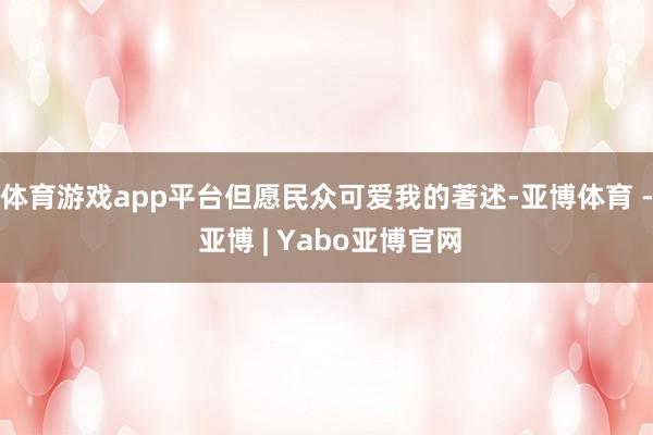 体育游戏app平台但愿民众可爱我的著述-亚博体育 - 亚博 | Yabo亚博官网