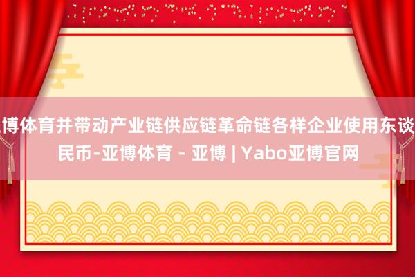 亚博体育并带动产业链供应链革命链各样企业使用东谈主民币-亚博体育 - 亚博 | Yabo亚博官网