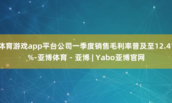 体育游戏app平台公司一季度销售毛利率普及至12.41%-亚博体育 - 亚博 | Yabo亚博官网