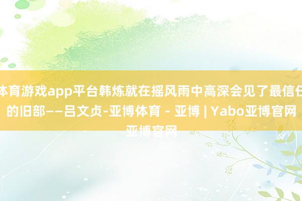 体育游戏app平台韩炼就在摇风雨中高深会见了最信任的旧部——吕文贞-亚博体育 - 亚博 | Yabo亚博官网