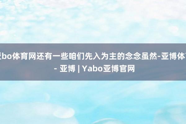 亚bo体育网还有一些咱们先入为主的念念虽然-亚博体育 - 亚博 | Yabo亚博官网