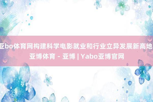 亚bo体育网构建科学电影就业和行业立异发展新高地-亚博体育 - 亚博 | Yabo亚博官网