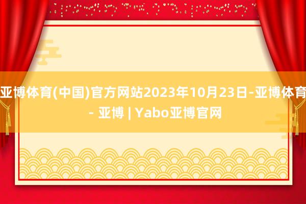亚博体育(中国)官方网站2023年10月23日-亚博体育 - 亚博 | Yabo亚博官网