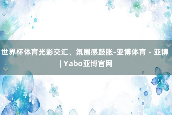 世界杯体育光影交汇、氛围感鼓胀-亚博体育 - 亚博 | Yabo亚博官网