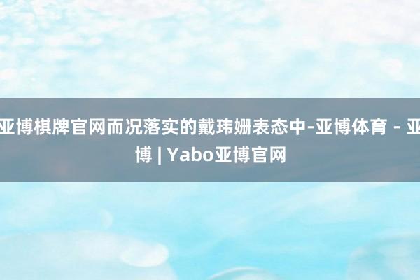 亚博棋牌官网而况落实的戴玮姗表态中-亚博体育 - 亚博 | Yabo亚博官网
