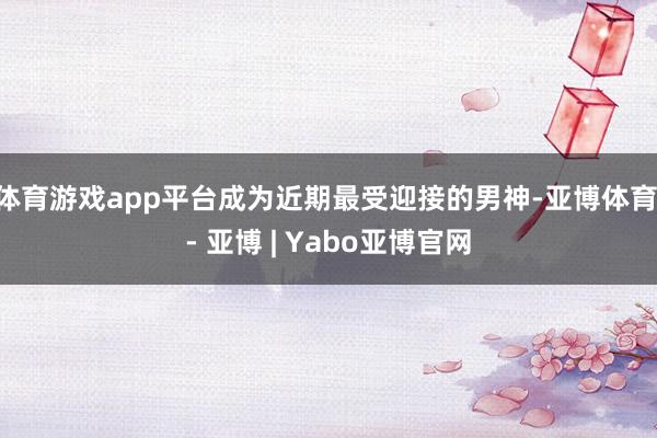 体育游戏app平台成为近期最受迎接的男神-亚博体育 - 亚博 | Yabo亚博官网