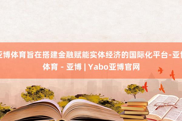亚博体育旨在搭建金融赋能实体经济的国际化平台-亚博体育 - 亚博 | Yabo亚博官网
