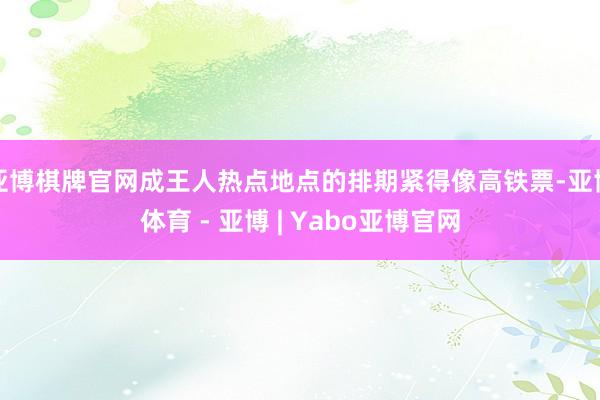 亚博棋牌官网成王人热点地点的排期紧得像高铁票-亚博体育 - 亚博 | Yabo亚博官网