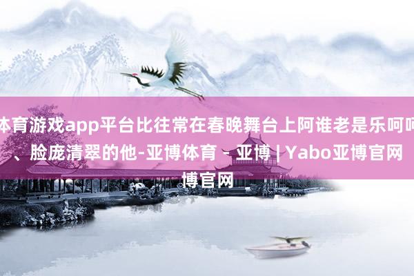 体育游戏app平台比往常在春晚舞台上阿谁老是乐呵呵、脸庞清翠的他-亚博体育 - 亚博 | Yabo亚博官网
