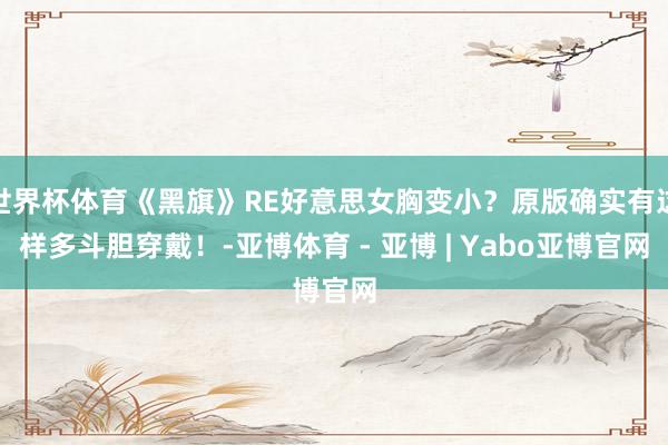 世界杯体育《黑旗》RE好意思女胸变小？原版确实有这样多斗胆穿戴！-亚博体育 - 亚博 | Yabo亚博官网