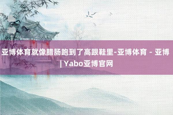 亚博体育就像腊肠跑到了高跟鞋里-亚博体育 - 亚博 | Yabo亚博官网