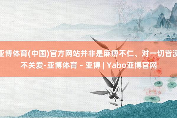 亚博体育(中国)官方网站并非是麻痹不仁、对一切皆漠不关爱-亚博体育 - 亚博 | Yabo亚博官网