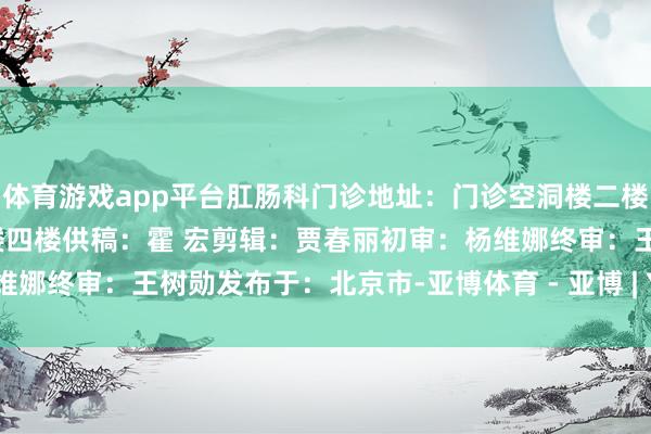 体育游戏app平台肛肠科门诊地址：门诊空洞楼二楼病房地址：外科系统病房楼四楼供稿：霍 宏剪辑：贾春丽初审：杨维娜终审：王树勋发布于：北京市-亚博体育 - 亚博 | Yabo亚博官网