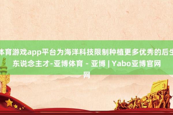 体育游戏app平台为海洋科技限制种植更多优秀的后生东说念主才-亚博体育 - 亚博 | Yabo亚博官网