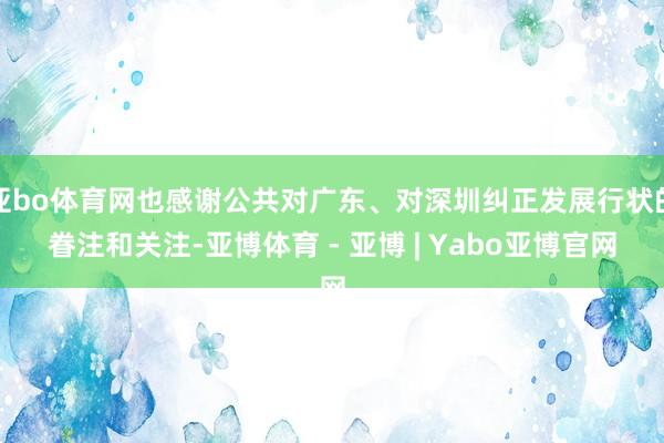 亚bo体育网也感谢公共对广东、对深圳纠正发展行状的眷注和关注-亚博体育 - 亚博 | Yabo亚博官网