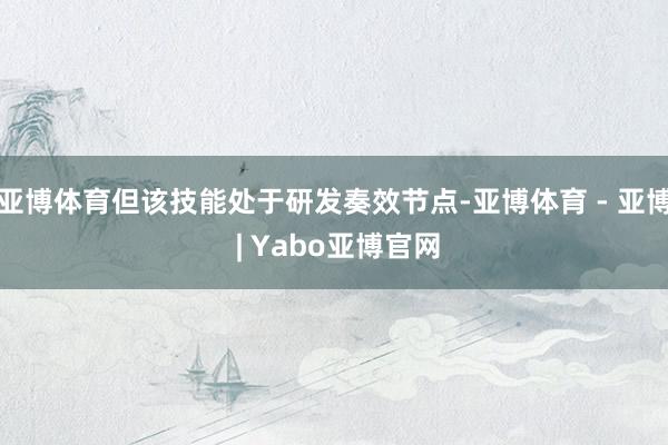 亚博体育但该技能处于研发奏效节点-亚博体育 - 亚博 | Yabo亚博官网