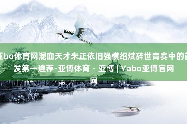 亚bo体育网混血天才朱正依旧强横绍斌辞世青赛中的首发第一遴荐-亚博体育 - 亚博 | Yabo亚博官网