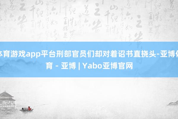 体育游戏app平台刑部官员们却对着诏书直挠头-亚博体育 - 亚博 | Yabo亚博官网
