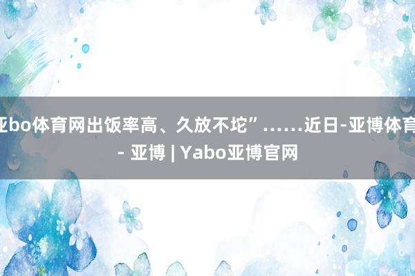 亚bo体育网出饭率高、久放不坨”……近日-亚博体育 - 亚博 | Yabo亚博官网