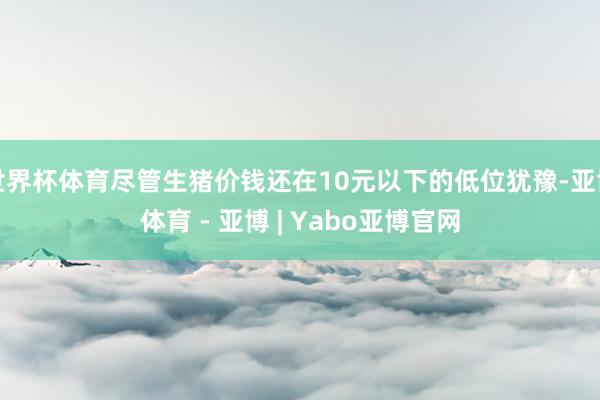 世界杯体育尽管生猪价钱还在10元以下的低位犹豫-亚博体育 - 亚博 | Yabo亚博官网