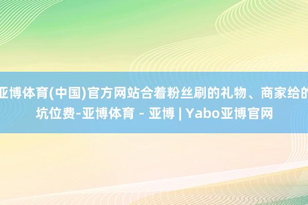 亚博体育(中国)官方网站合着粉丝刷的礼物、商家给的坑位费-亚博体育 - 亚博 | Yabo亚博官网