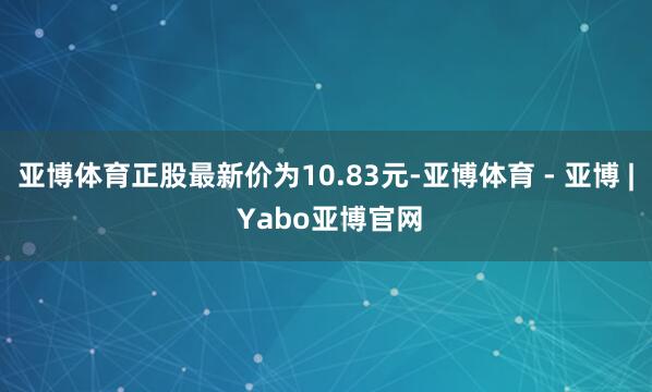 亚博体育正股最新价为10.83元-亚博体育 - 亚博 | Yabo亚博官网