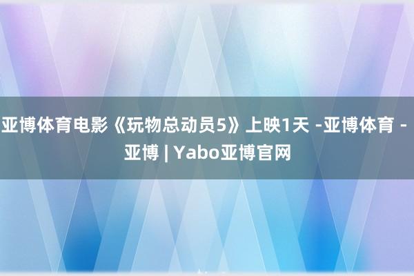 亚博体育电影《玩物总动员5》上映1天 -亚博体育 - 亚博 | Yabo亚博官网