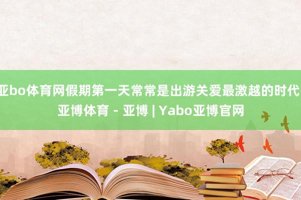 亚bo体育网假期第一天常常是出游关爱最激越的时代-亚博体育 - 亚博 | Yabo亚博官网