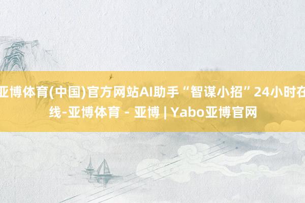 亚博体育(中国)官方网站AI助手“智谋小招”24小时在线-亚博体育 - 亚博 | Yabo亚博官网